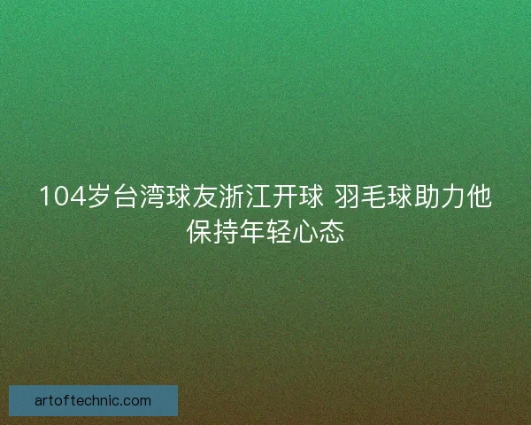 104岁台湾球友浙江开球 羽毛球助力他保持年轻心态