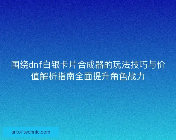 围绕dnf白银卡片合成器的玩法技巧与价值解析指南全面提升角色战力