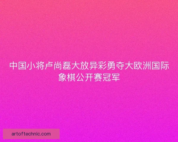 中国小将卢尚磊大放异彩勇夺大欧洲国际象棋公开赛冠军