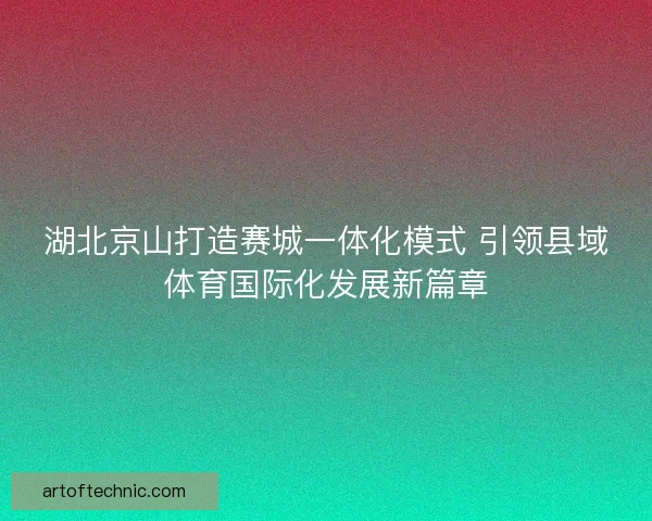 湖北京山打造赛城一体化模式 引领县域体育国际化发展新篇章