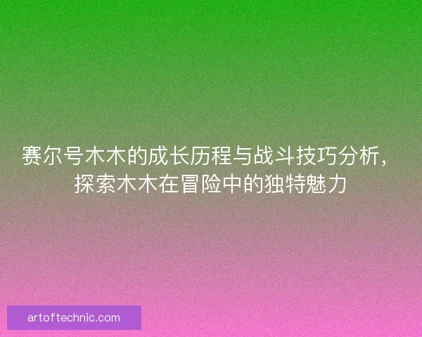 赛尔号木木的成长历程与战斗技巧分析，探索木木在冒险中的独特魅力