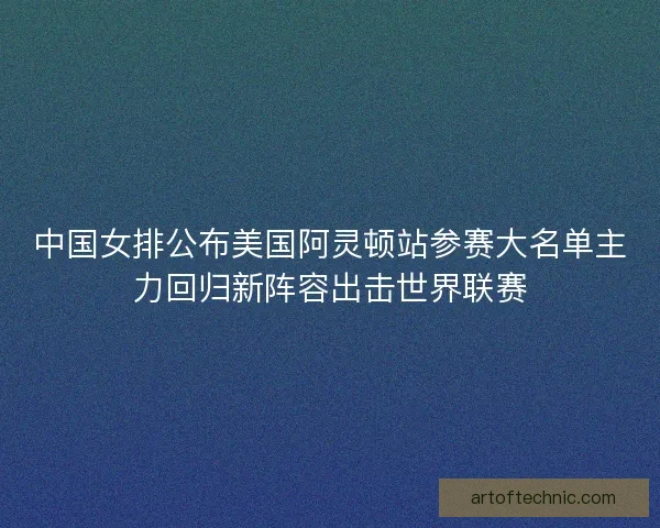 中国女排公布美国阿灵顿站参赛大名单主力回归新阵容出击世界联赛 中国女排公布美国阿灵顿站参赛大名单主力回归新阵容出击世界联赛