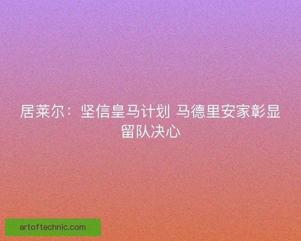 居莱尔：坚信皇马计划 马德里安家彰显留队决心