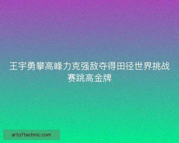 王宇勇攀高峰力克强敌夺得田径世界挑战赛跳高金牌