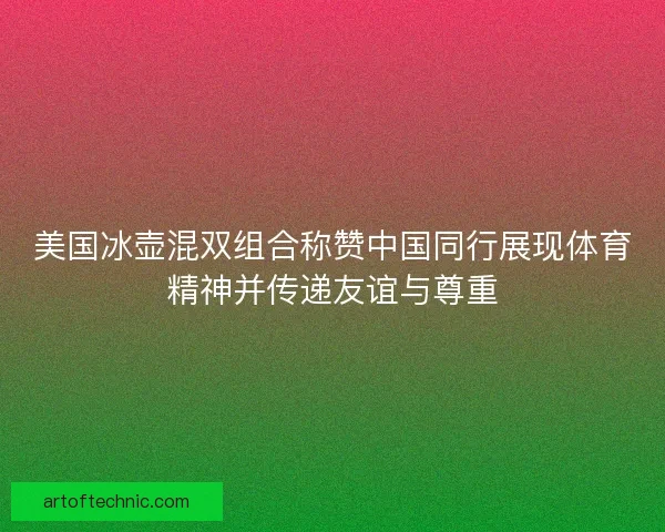 美国冰壶混双组合称赞中国同行展现体育精神并传递友谊与尊重