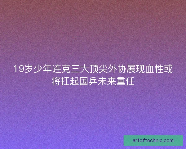 19岁少年连克三大顶尖外协展现血性或将扛起国乒未来重任
