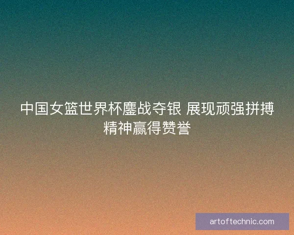 中国女篮世界杯鏖战夺银 展现顽强拼搏精神赢得赞誉