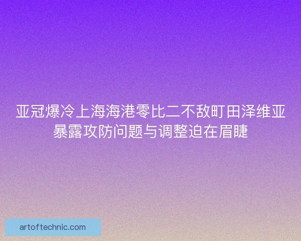 亚冠爆冷上海海港零比二不敌町田泽维亚暴露攻防问题与调整迫在眉睫