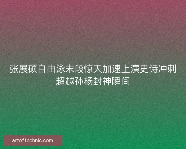 张展硕自由泳末段惊天加速上演史诗冲刺超越孙杨封神瞬间