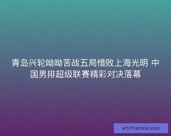 青岛兴轮呦呦苦战五局惜败上海光明 中国男排超级联赛精彩对决落幕
