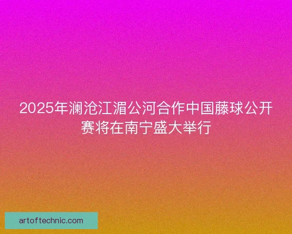 2025年澜沧江湄公河合作中国藤球公开赛将在南宁盛大举行