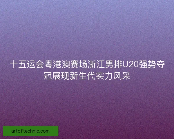 十五运会粤港澳赛场浙江男排U20强势夺冠展现新生代实力风采