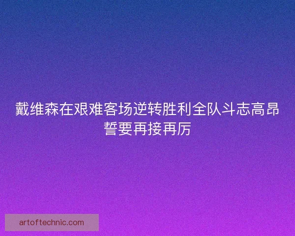 戴维森在艰难客场逆转胜利全队斗志高昂誓要再接再厉