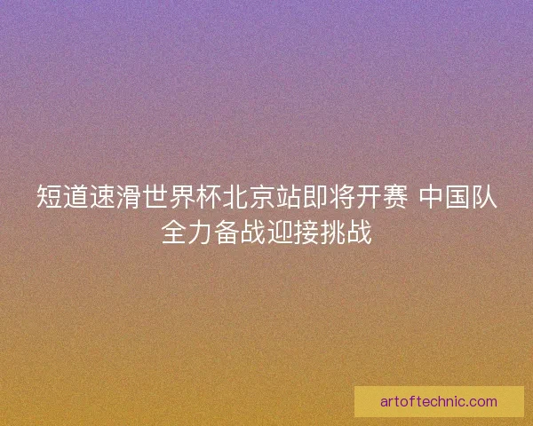 短道速滑世界杯北京站即将开赛 中国队全力备战迎接挑战