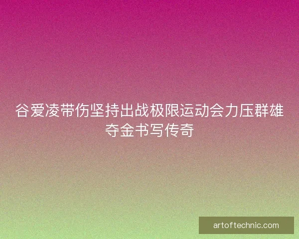 谷爱凌带伤坚持出战极限运动会力压群雄夺金书写传奇 谷爱凌带伤坚持出战极限运动会力压群雄夺金书写传奇