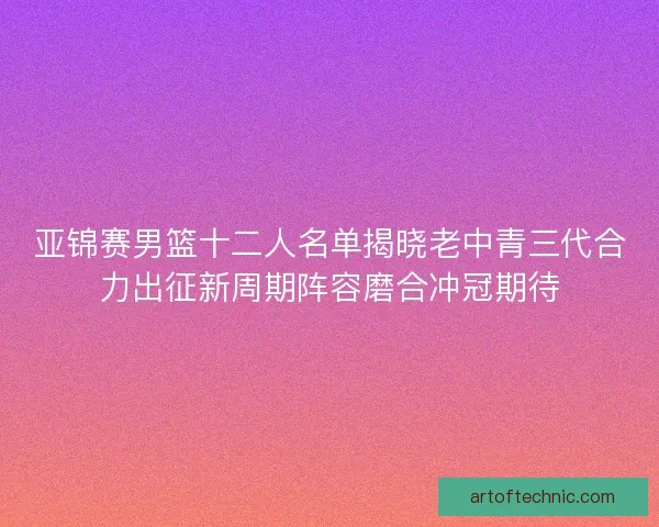 亚锦赛男篮十二人名单揭晓老中青三代合力出征新周期阵容磨合冲冠期待