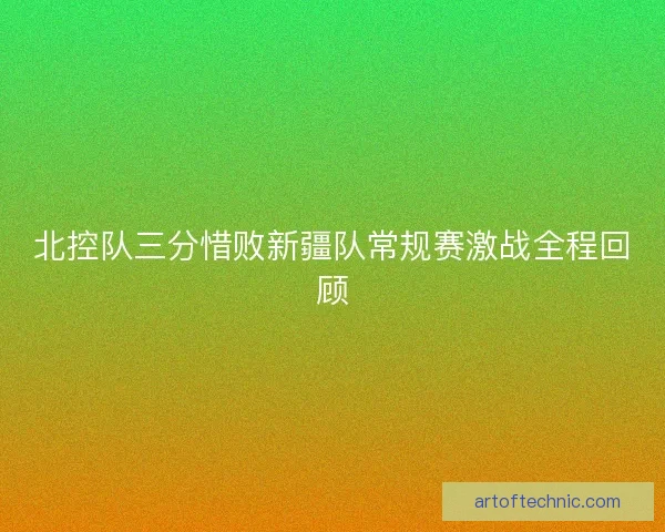 北控队三分惜败新疆队常规赛激战全程回顾 北控队三分惜败新疆队常规赛激战全程回顾