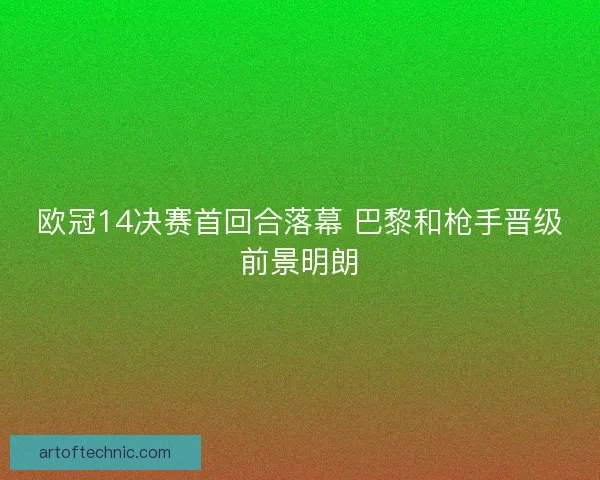 欧冠14决赛首回合落幕 巴黎和枪手晋级前景明朗
