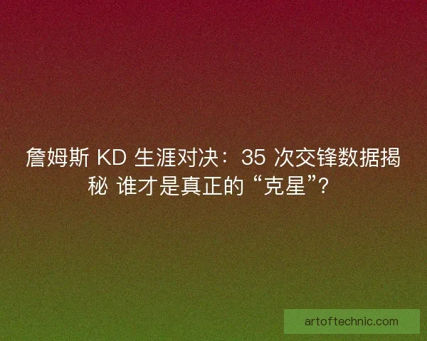詹姆斯 KD 生涯对决：35 次交锋数据揭秘 谁才是真正的 “克星”？