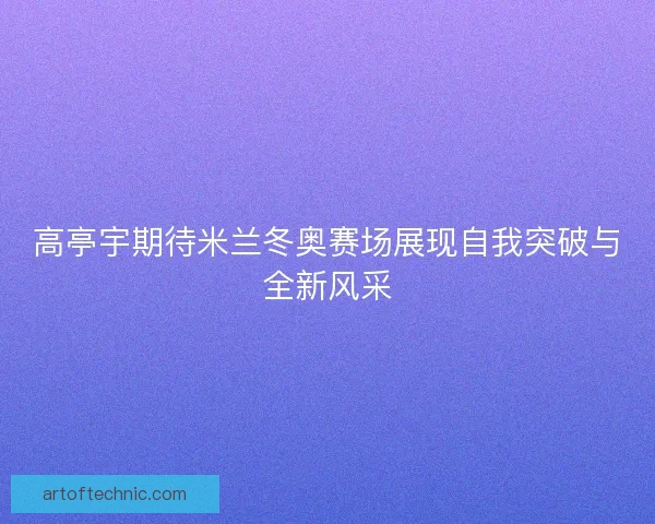高亭宇期待米兰冬奥赛场展现自我突破与全新风采