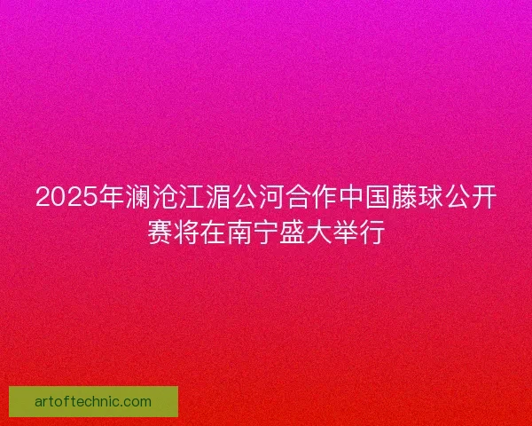 2025年澜沧江湄公河合作中国藤球公开赛将在南宁盛大举行