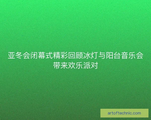 亚冬会闭幕式精彩回顾冰灯与阳台音乐会带来欢乐派对