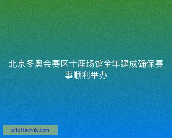 北京冬奥会赛区十座场馆全年建成确保赛事顺利举办