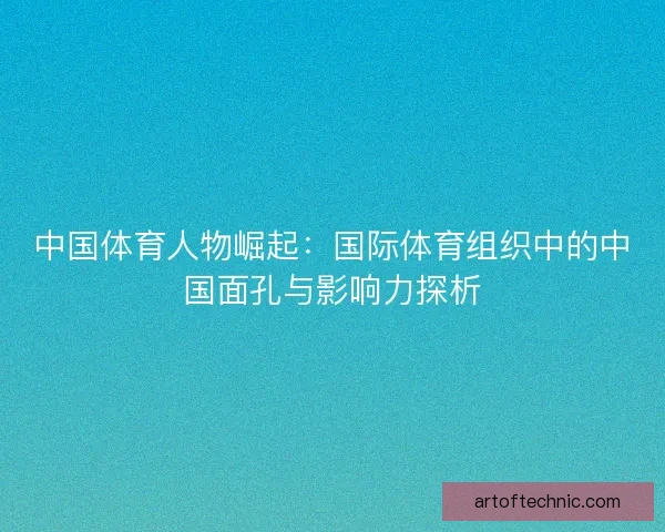中国体育人物崛起:国际体育组织中的中国面孔与影响力探析 中国体育人物崛起:国际体育组织中的中国面孔与影响力探析