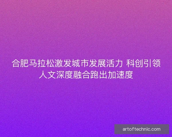 合肥马拉松激发城市发展活力 科创引领人文深度融合跑出加速度 合肥马拉松激发城市发展活力 科创引领人文深度融合跑出加速度