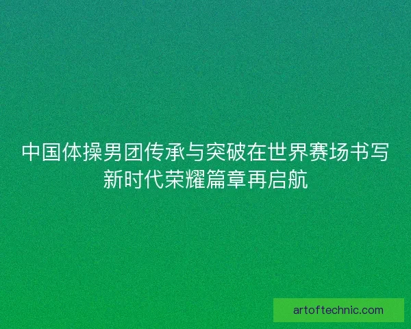 中国体操男团传承与突破在世界赛场书写新时代荣耀篇章再启航 中国体操男团传承与突破在世界赛场书写新时代荣耀篇章再启航