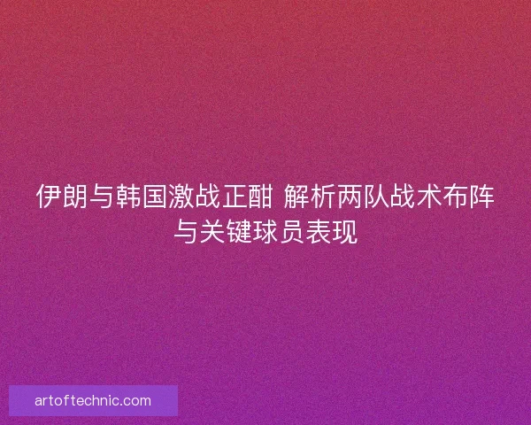 伊朗与韩国激战正酣 解析两队战术布阵与关键球员表现 伊朗与韩国激战正酣 解析两队战术布阵与关键球员表现